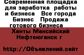 Современная площадка для заработка, работы и бизнеса - Все города Бизнес » Продажа готового бизнеса   . Ханты-Мансийский,Нефтеюганск г.